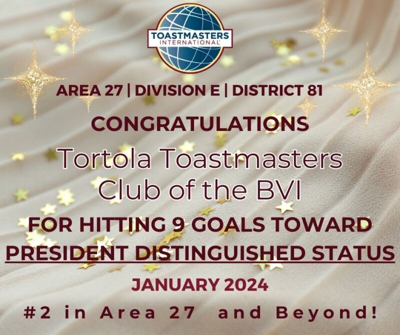 I am delighted to announce that Tortola Toastmasters Club has achieved an outstanding feat of reaching 9 goals in their President Distinguished aim!  This is a remarkable accomplishment that reflects their dedication, excellence and leadership skills. I would like to commend them for their hard work and express my gratitude for their contribution to Area 27.  They have set a high standard for other clubs to follow and inspire. Congratulations, Tortola Toastmasters Club, on this well-deserved recognition! Sincerely, Sharie-Ann M. Stapleton Area Director 27, 2023-2024 Division E, District 81 Toastmasters